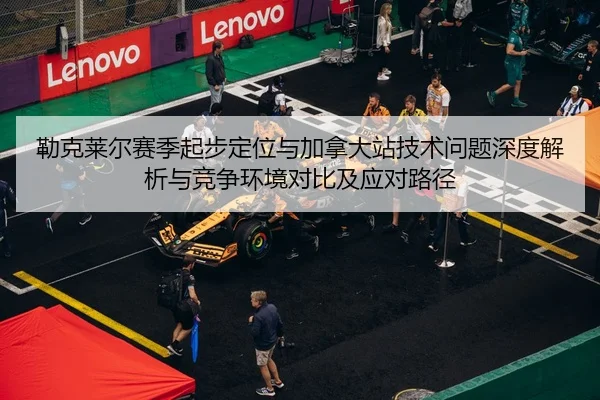 勒克莱尔赛季起步定位与加拿大站技术问题深度解析与竞争环境对比及应对路径